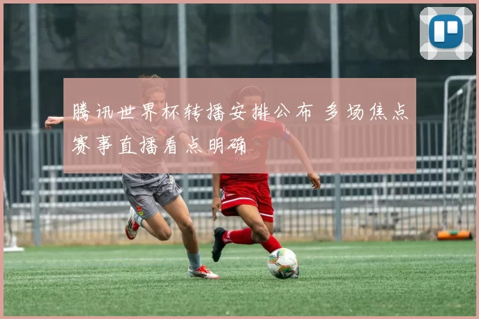 腾讯世界杯转播安排公布 多场焦点赛事直播看点明确