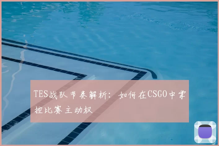 TES战队节奏解析:如何在CSGO中掌控比赛主动权