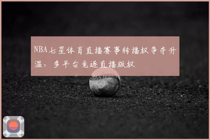 NBA七星体育直播赛事转播权争夺升温,多平台竞逐直播版权