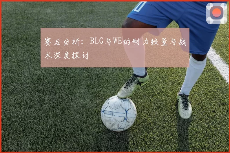 赛后分析：BLG与WE的耐力较量与战术深度探讨