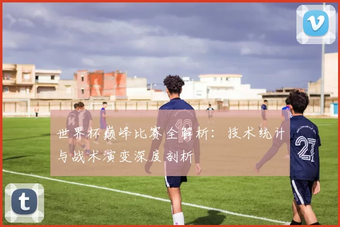 世界杯巅峰比赛全解析:技术统计与战术演变深度剖析