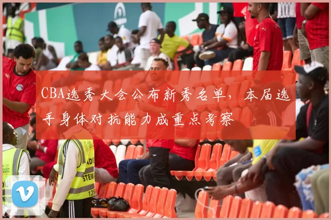 CBA选秀大会公布新秀名单,本届选手身体对抗能力成重点考察