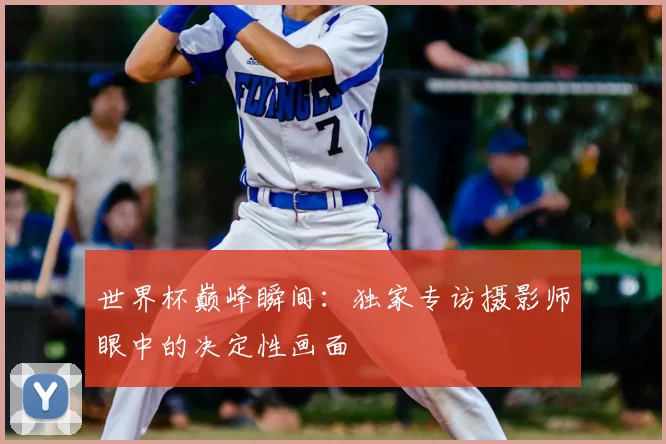 世界杯巅峰瞬间：独家专访摄影师眼中的决定性画面