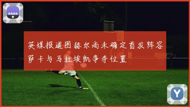 英媒报道图赫尔尚未确定首发阵容萨卡与马杜埃凯争夺位置