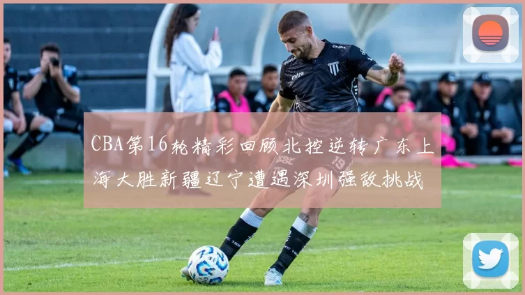 CBA第16轮精彩回顾北控逆转广东上海大胜新疆辽宁遭遇深圳强敌挑战