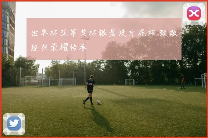 世界杯亚军奖杯银盘设计亮相 致敬经典荣耀传承