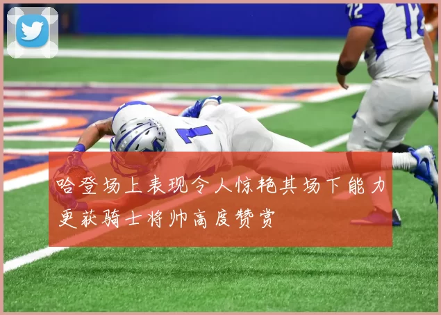 哈登场上表现令人惊艳其场下能力更获骑士将帅高度赞赏