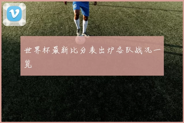 世界杯最新比分表出炉各队战况一览