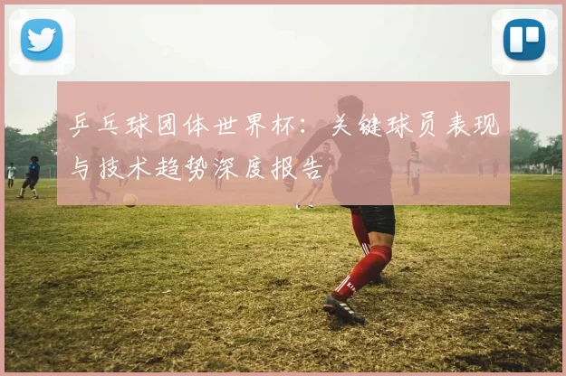 乒乓球团体世界杯：关键球员表现与技术趋势深度报告
