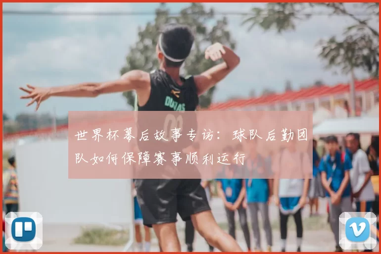 世界杯幕后故事专访：球队后勤团队如何保障赛事顺利运行
