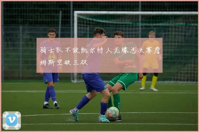 骑士队不敌凯尔特人无缘总决赛詹姆斯空砍三双