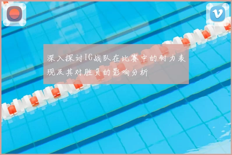 深入探讨IG战队在比赛中的耐力表现及其对胜负的影响分析