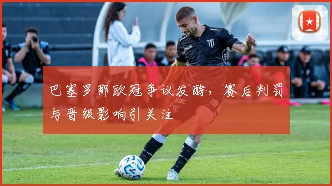 巴塞罗那欧冠争议发酵,赛后判罚与晋级影响引关注
