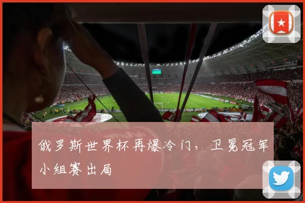 俄罗斯世界杯再爆冷门,卫冕冠军小组赛出局