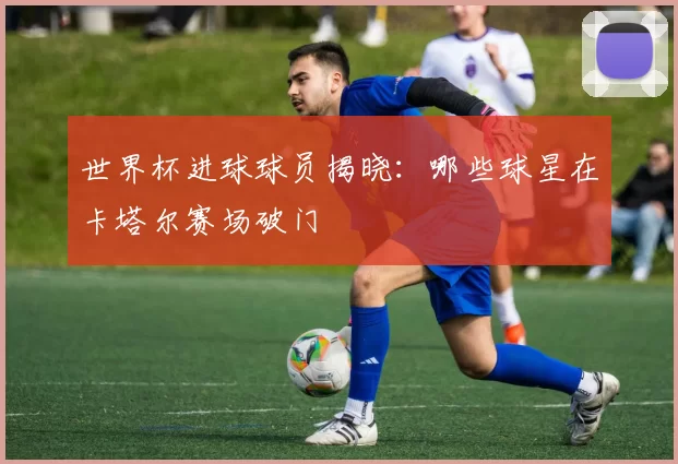 世界杯进球球员揭晓：哪些球星在卡塔尔赛场破门