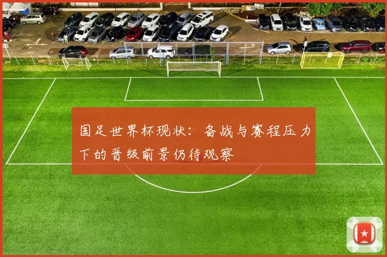 国足世界杯现状:备战与赛程压力下的晋级前景仍待观察