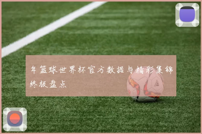年篮球世界杯官方数据与精彩集锦终极盘点