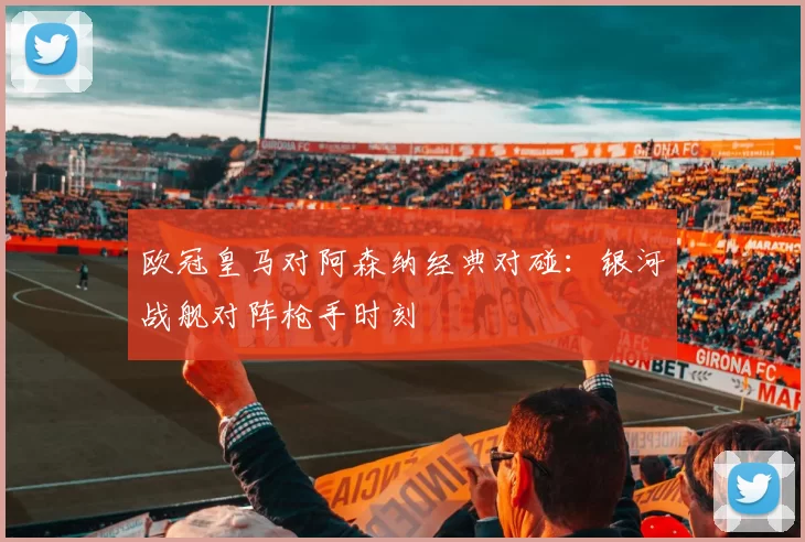 欧冠皇马对阿森纳经典对碰：银河战舰对阵枪手时刻