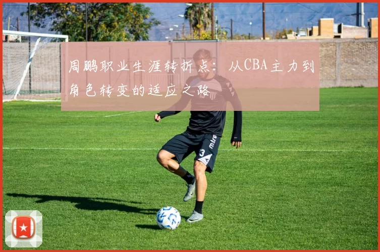 周鹏职业生涯转折点：从CBA主力到角色转变的适应之路