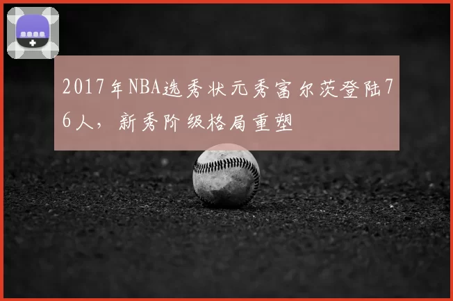 2017年NBA选秀状元秀富尔茨登陆76人，新秀阶级格局重塑