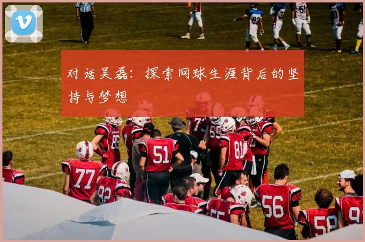 对话吴磊:探索网球生涯背后的坚持与梦想