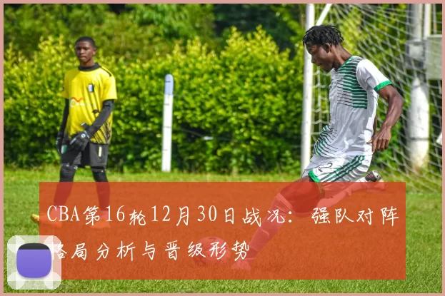 CBA第16轮12月30日战况:强队对阵格局分析与晋级形势