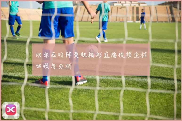 切尔西对阵曼联精彩直播视频全程回顾与分析