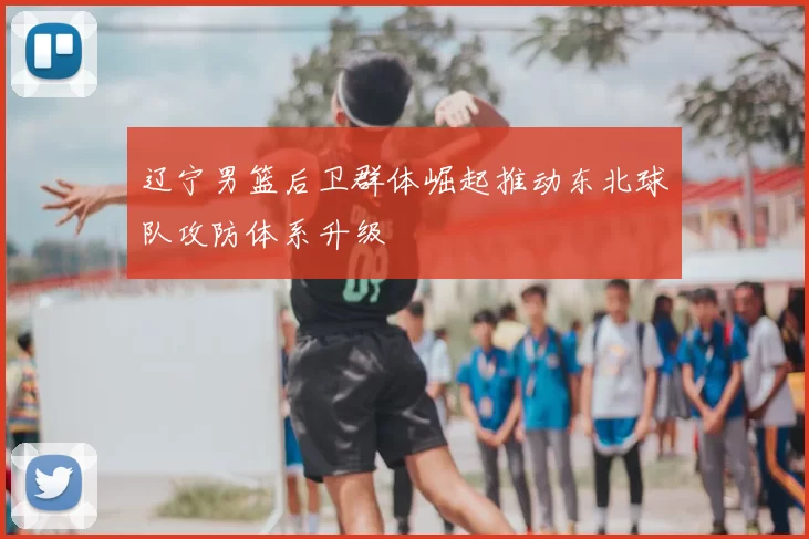 辽宁男篮后卫群体崛起推动东北球队攻防体系升级