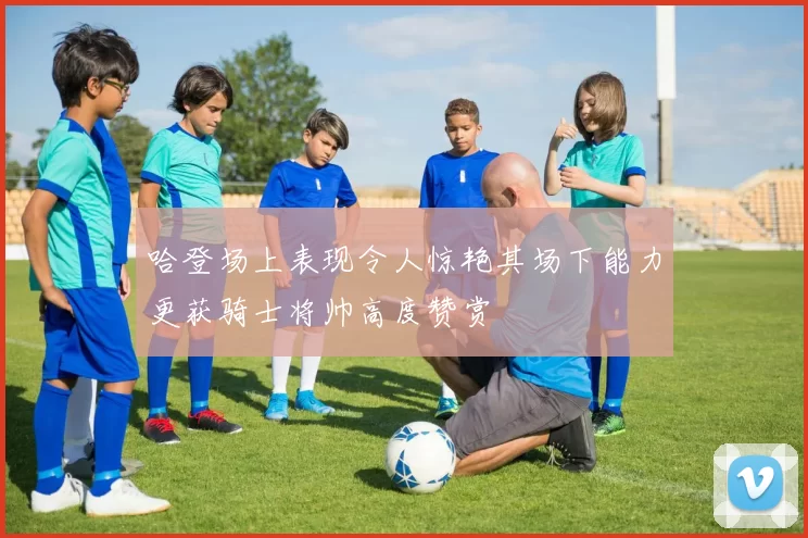 哈登场上表现令人惊艳其场下能力更获骑士将帅高度赞赏