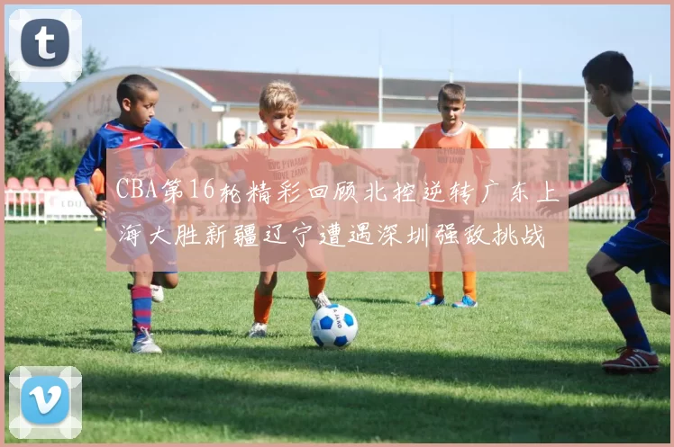CBA第16轮精彩回顾北控逆转广东上海大胜新疆辽宁遭遇深圳强敌挑战