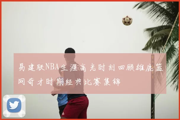 易建联NBA生涯高光时刻回顾雄鹿篮网奇才时期经典比赛集锦