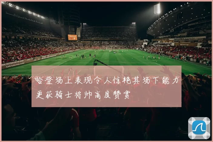 哈登场上表现令人惊艳其场下能力更获骑士将帅高度赞赏