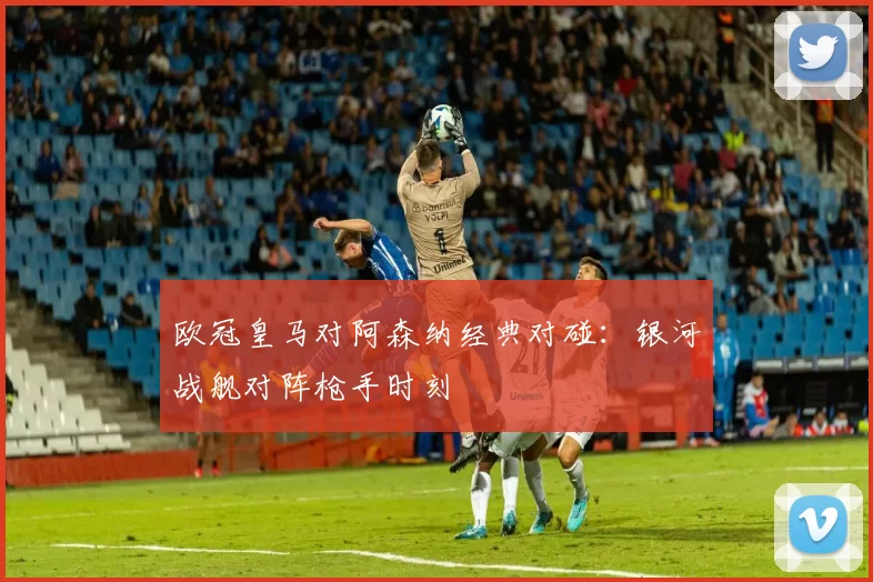 欧冠皇马对阿森纳经典对碰：银河战舰对阵枪手时刻