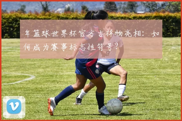 年篮球世界杯官方吉祥物亮相：如何成为赛事标志性符号？