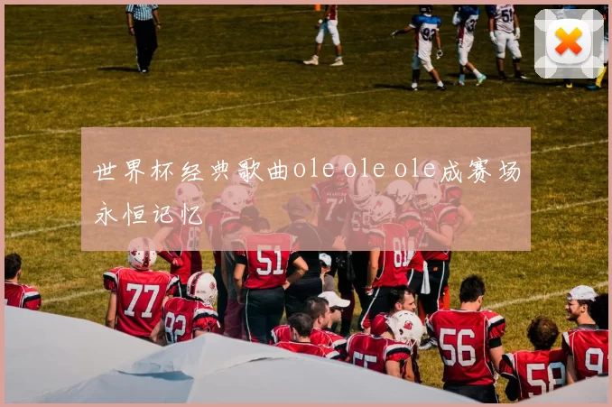 世界杯经典歌曲ole ole ole成赛场永恒记忆