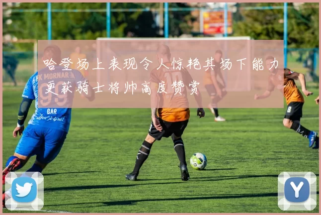 哈登场上表现令人惊艳其场下能力更获骑士将帅高度赞赏