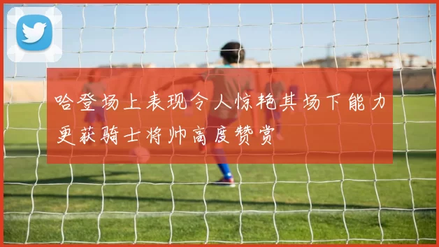 哈登场上表现令人惊艳其场下能力更获骑士将帅高度赞赏