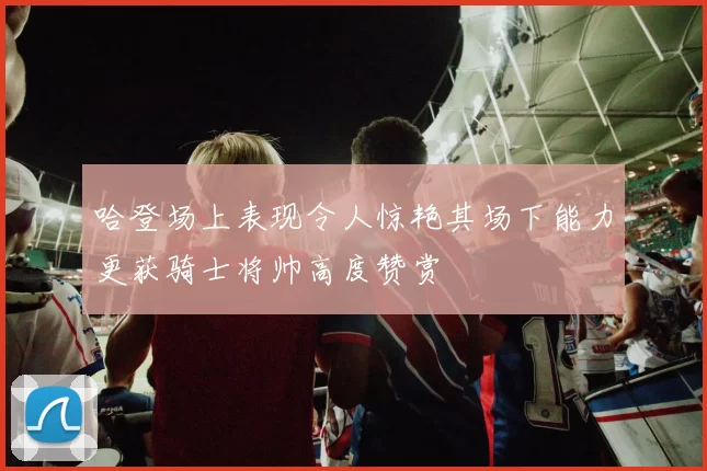 哈登场上表现令人惊艳其场下能力更获骑士将帅高度赞赏