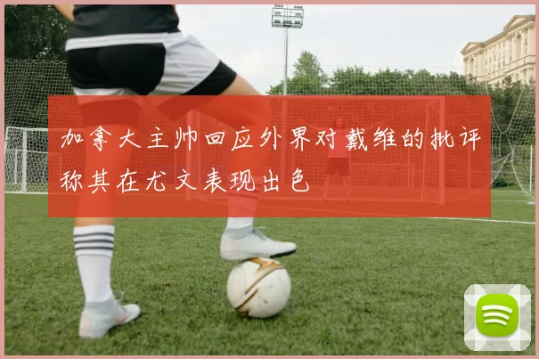 加拿大主帅回应外界对戴维的批评称其在尤文表现出色