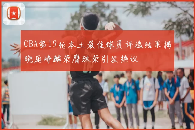CBA第19轮本土最佳球员评选结果揭晓庞峥麟荣膺殊荣引发热议