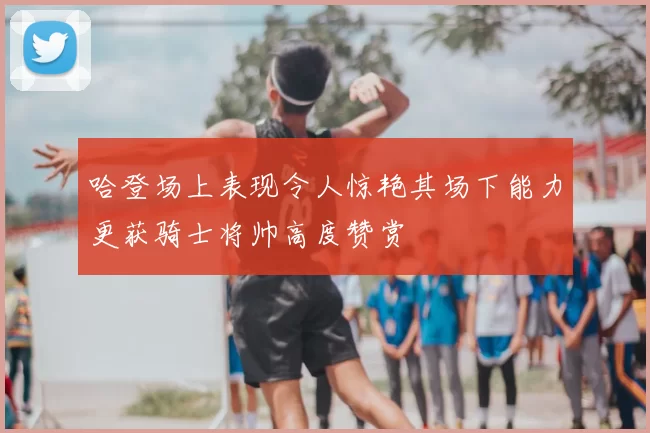 哈登场上表现令人惊艳其场下能力更获骑士将帅高度赞赏