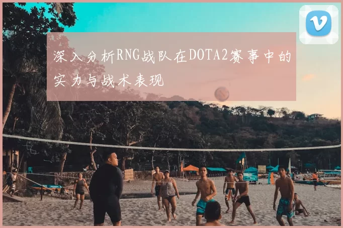 深入分析RNG战队在DOTA2赛事中的实力与战术表现