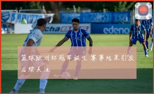 篮球欧洲杯冠军诞生 赛事结果引发后续关注