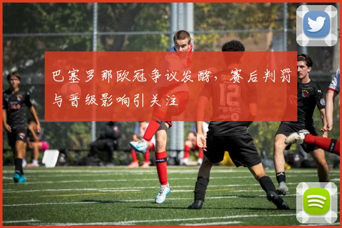 巴塞罗那欧冠争议发酵,赛后判罚与晋级影响引关注