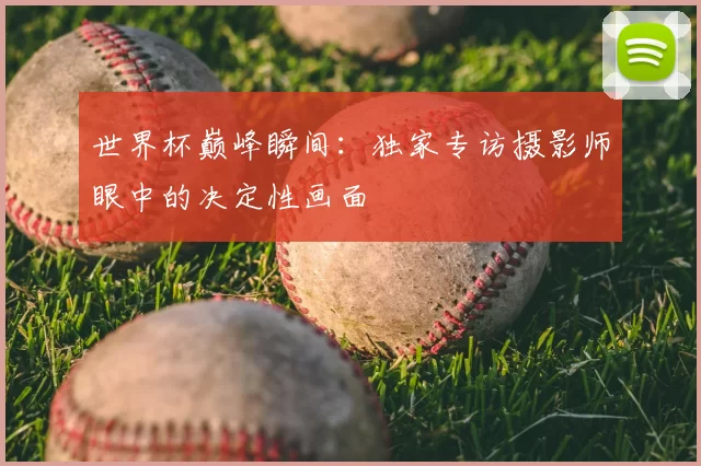 世界杯巅峰瞬间:独家专访摄影师眼中的决定性画面