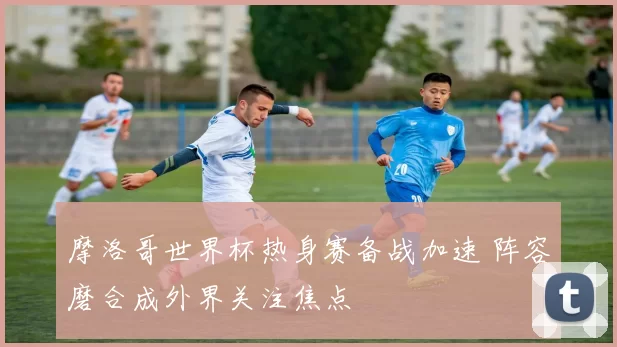 摩洛哥世界杯热身赛备战加速 阵容磨合成外界关注焦点