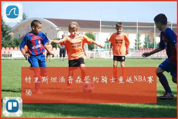 特里斯坦汤普森签约骑士重返NBA赛场