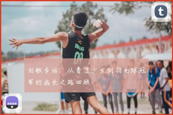 刘敏专访：从青涩少女到羽毛球冠军的成长之路回顾