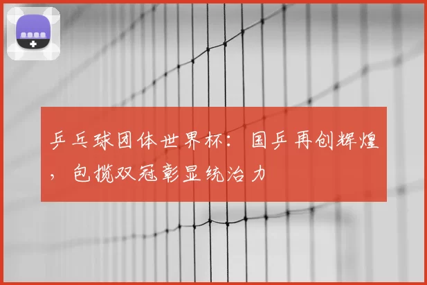 乒乓球团体世界杯：国乒再创辉煌，包揽双冠彰显统治力