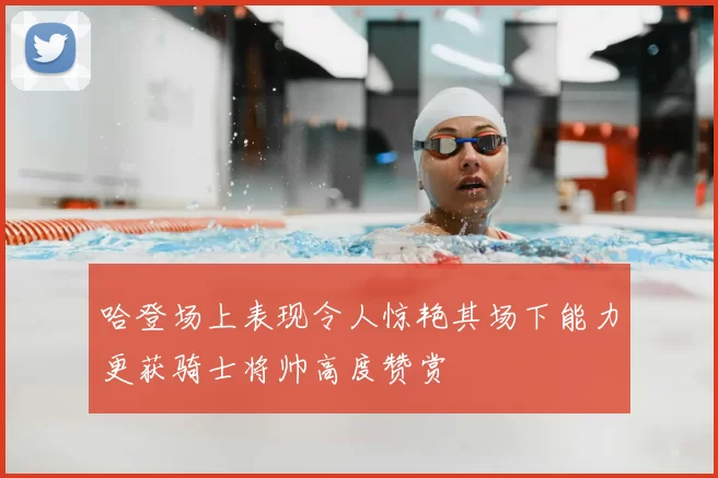 哈登场上表现令人惊艳其场下能力更获骑士将帅高度赞赏